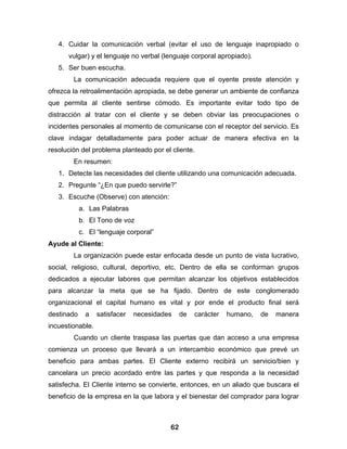 4. Cuidar la comunicación verbal (evitar el uso de lenguaje inapropiado o
      vulgar) y el lenguaje no verbal (lenguaje corporal apropiado).
   5. Ser buen escucha.
        La comunicación adecuada requiere que el oyente preste atención y
ofrezca la retroalimentación apropiada, se debe generar un ambiente de confianza
que permita al cliente sentirse cómodo. Es importante evitar todo tipo de
distracción al tratar con el cliente y se deben obviar las preocupaciones o
incidentes personales al momento de comunicarse con el receptor del servicio. Es
clave indagar detalladamente para poder actuar de manera efectiva en la
resolución del problema planteado por el cliente.
        En resumen:
   1. Detecte las necesidades del cliente utilizando una comunicación adecuada.
   2. Pregunte “¿En que puedo servirle?”
   3. Escuche (Observe) con atención:
            a. Las Palabras
            b. El Tono de voz
            c. El “lenguaje corporal”
Ayude al Cliente:
        La organización puede estar enfocada desde un punto de vista lucrativo,
social, religioso, cultural, deportivo, etc. Dentro de ella se conforman grupos
dedicados a ejecutar labores que permitan alcanzar los objetivos establecidos
para alcanzar la meta que se ha fijado. Dentro de este conglomerado
organizacional el capital humano es vital y por ende el producto final será
destinado     a   satisfacer   necesidades    de   carácter   humano,   de   manera
incuestionable.
        Cuando un cliente traspasa las puertas que dan acceso a una empresa
comienza un proceso que llevará a un intercambio económico que prevé un
beneficio para ambas partes. El Cliente externo recibirá un servicio/bien y
cancelara un precio acordado entre las partes y que responda a la necesidad
satisfecha. El Cliente interno se convierte, entonces, en un aliado que buscara el
beneficio de la empresa en la que labora y el bienestar del comprador para lograr



                                         62
 
