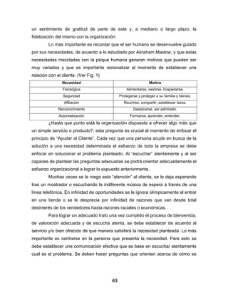 un sentimiento de gratitud de parte de este y, a mediano o largo plazo, la
fidelización del mismo con la organización.
         Lo mas importante es recordar que el ser humano se desenvuelve guiado
por sus necesidades, de acuerdo a lo estudiado por Abraham Maslow, y que estas
necesidades mezcladas con la psique humana generan motivos que pueden ser
muy variados y que es importante racionalizar al momento de establecer una
relación con el cliente. (Ver Fig. 1)
                Necesidad                                       Motivo
                Fisiológica                       Alimentarse, vestirse, hospedarse.
                 Seguridad                    Protegerse y proteger a su familia y bienes.
                 Afiliación                     Reunirse, compartir, establecer lazos.
              Reconocimiento                          Destacarse, ser admirado.
              Autorealización                       Formarse, aprender, entender.
         ¿Hasta que punto está la organización dispuesta a ofrecer algo más que
un simple servicio o producto?, esta pregunta es crucial al momento de enfocar el
principio de “Ayudar al Cliente”. Cada vez que una persona acude en busca de la
solución a una necesidad determinada el esfuerzo de toda la empresa se debe
enfocar en solucionar el problema planteado. Al “escuchar” atentamente y al ser
capaces de plantear las preguntas adecuadas se podrá orientar adecuadamente el
esfuerzo organizacional a lograr lo expuesto anteriormente.
         Muchas veces se le niega esta “atención” al cliente, se le deja esperando
tras un mostrador o escuchando la indiferente música de espera a través de una
línea telefónica. En infinidad de oportunidades se le ignora olímpicamente al entrar
en una tienda o se le desprecia por infinidad de razones que van desde total
desinterés de los vendedores hasta razones raciales o económicas.
         Para lograr un adecuado trato una vez cumplido el proceso de bienvenida,
de valoración adecuada y de escucha atenta, se debe establecer de acuerdo al
servicio y/o bien ofrecido de que manera satisfará la necesidad planteada. Lo más
importante es centrarse en la persona que presenta la necesidad. Para esto se
debe establecer una comunicación efectiva que se base en escuchar atentamente
cual es el problema. Se deben hacer preguntas que orienten acerca de cómo se




                                         63
 