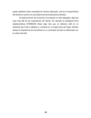 puede satisfacer dicha necesidad de manera adecuada, cual es el requerimiento
del cliente en cuanto a lo que espera del servicio/producto ofertado.
         Se debe procurar dar al servicio y/o producto un valor agregado, algo que
vaya más allá de las expectativas del cliente. Por ejemplo la prestigiosa firma
estadounidense STARBUKS ofrece algo mas que un delicioso café en un
ambiente que invita a relajarse y a sentirse en un hogar fuera del hogar, también
ofrecen la experiencia de convertirse en un conocedor de todo lo relacionado con
la cultura del café.




                                         64
 