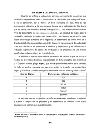 SIX SIGMA Y CALIDAD DEL SERVICIO
         Cuando se enfoca la calidad del servicio es importante mencionar que
dicho atributo puede ser medido y controlado de tal manera que se logre alcanzar,
si no la perfección, por lo menos un nivel aceptable de esta. Uno de los
instrumentos utilizados y de mas reciente factura es la aplicación del Six Sigma
que se define, de acuerdo a Pande y Holpp (2002): “una medida estadística del
nivel de desempeño de un proceso o producto… un objetivo de lograr casi la
perfección mediante la mejora del desempeño… un sistema de dirección para
lograr un liderazgo duradero en el negocio y un desempeño de primer nivel en el
ámbito global”. Se debe resaltar que el Six Sigma no es un sistema de corto plazo
pues sus resultados se presentan a mediano y largo plazo y se reflejan en la
reducción significativa de costos de producción y la presencia de una mejora
significativa en la atención y servicio al cliente.
      Al referirse a que es una medida estadística se refiere a que se utiliza la
medida de Desviación Estándar (representada en dicha disciplina con el símbolo
σ - Σ que es la letra griega sigma) que indica que mientras menor es la cantidad
de defectos en los procesos mas cercanos están de la perfección o nivel Seis
Sigma y viceversa, como se ejemplifica de manera sencilla en el siguiente cuadro3:
       Nivel en Sigma                        Defectos por millón de unidades
                6                                              3,4
                5                                             233
                4                                             6210
                3                                            66807
                2                                           308537
                1                                           690000
      Al expresar que es un objetivo, se refiere a establecer estrategias orientadas
a buscar la mejora en los procesos y el desempeño de acuerdo a un nuevo
planteamiento operativo de la organización.



3
 Al final del libro se presenta la Tabla de Conversión de nivel Sigma a partir de los Defectos
por Millón (DFPO)


                                              66
 