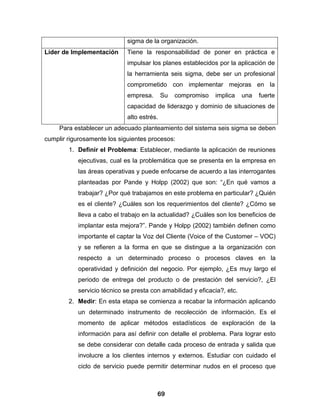 sigma de la organización.
Líder de Implementación      Tiene la responsabilidad de poner en práctica e
                             impulsar los planes establecidos por la aplicación de
                             la herramienta seis sigma, debe ser un profesional
                             comprometido con implementar mejoras en la
                             empresa.       Su   compromiso   implica    una   fuerte
                             capacidad de liderazgo y dominio de situaciones de
                             alto estrés.
     Para establecer un adecuado planteamiento del sistema seis sigma se deben
cumplir rigurosamente los siguientes procesos:
        1. Definir el Problema: Establecer, mediante la aplicación de reuniones
           ejecutivas, cual es la problemática que se presenta en la empresa en
           las áreas operativas y puede enfocarse de acuerdo a las interrogantes
           planteadas por Pande y Holpp (2002) que son: “¿En qué vamos a
           trabajar? ¿Por qué trabajamos en este problema en particular? ¿Quién
           es el cliente? ¿Cuáles son los requerimientos del cliente? ¿Cómo se
           lleva a cabo el trabajo en la actualidad? ¿Cuáles son los beneficios de
           implantar esta mejora?”. Pande y Holpp (2002) también definen como
           importante el captar la Voz del Cliente (Voice of the Customer – VOC)
           y se refieren a la forma en que se distingue a la organización con
           respecto a un determinado proceso o procesos claves en la
           operatividad y definición del negocio. Por ejemplo, ¿Es muy largo el
           periodo de entrega del producto o de prestación del servicio?, ¿El
           servicio técnico se presta con amabilidad y eficacia?, etc.
        2. Medir: En esta etapa se comienza a recabar la información aplicando
           un determinado instrumento de recolección de información. Es el
           momento de aplicar métodos estadísticos de exploración de la
           información para así definir con detalle el problema. Para lograr esto
           se debe considerar con detalle cada proceso de entrada y salida que
           involucre a los clientes internos y externos. Estudiar con cuidado el
           ciclo de servicio puede permitir determinar nudos en el proceso que



                                        69
 