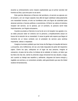 durante su entrenamiento como mesero explicándole que el primer servidor del
hombre es Dios, que sirve pero no es servil.
     Esto permite diferenciar el Servicio del servilismo, el servicio se ejecuta con
el corazón y sin ver ningún aspecto mas allá de lograr satisfacer adecuadamente
una necesidad humana, el otro es humillarse ante una figura de autoridad para
alcanzar premios o favores políticos o económicos. Al Servir se valora al individuo
receptor del servicio, se le aprecia, por el contrario, la persona servil trata
hipócritamente, con fingido entusiasmo.
     Cuando se presta un Servicio no se ha de ver si el receptor nos agrada o no,
se debe procurar estar en sintonía con la persona y empáticamente actuar en
busca de la solución de su necesidad. A veces la gente solo espera que llegue el
momento de un breve contacto con el prestador de servicio para sentirse
importante, valioso o respetado.
     Imagine al anciano jubilado que tras horas de fila llega a la taquilla del banco
y encuentra, sino indiferencia, tal vez una mala respuesta de parte del respectivo
cajero. Cierre los ojos, colóquese en el lugar de esa persona, imagine el
cansancio, el peso de los años, la tristeza de la soledad, el miedo y el dolor que
los llena día tras día, sienta la profunda carga emocional de ese abuelo y luego,
aún cuando su trabajo sea repetitivo y asfixiante, cárguese de buena energía y
regálele una sonrisa y un comentario amable, está garantizado que ese día Usted
recibirá mil bendiciones.




                                          7
 