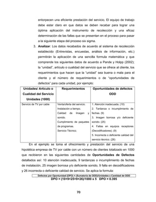 entorpecen una eficiente prestación del servicio. El equipo de trabajo
              debe estar claro en que datos se deben recabar para lograr una
              óptima aplicación del instrumento de recolección y una eficaz
              determinación de las fallas que se presentan en el proceso para pasar
              a la siguiente etapa del proceso six sigma.
          3. Analizar: Los datos recabados de acuerdo al sistema de recolección
              establecido (Entrevistas, encuestas, análisis de información, etc.)
              permitirán la aplicación de una sencilla formula matemática y que
              comprende los siguientes datos de acuerdo a Pande y Holpp (2002);
              la “unidad”, artículo o cualidad del servicio que se ofrece al cliente, los
              requerimientos que hacen que la “unidad” sea buena o mala para el
              cliente y el número de requerimientos o de “oportunidades de
              defectos” para cada unidad, por ejemplo:
 Unidades/ Artículo o             Requerimientos                Oportunidades de defectos
Cualidad del Servicio                                                           ODD
    Unidades (1000)
Servicio de TV por cable       Venta/oferta del servicio.       1. Atención inadecuada. (10)
                               Instalación a tiempo.            2. Tardanza o incumplimiento de
                               Calidad    de    Imagen      y   fechas. (9)
                               sonido.                          3. Imagen borrosa y/o deficiente
                               Cumplimiento de paquetes         sonido. (25)
                               de programas.                    4. Fallas en equipos receptores
                               Servicio Técnico.                (Decodificadores). (9)
                                                                5. Incorrecta o deficiente calidad del
                                                                servicio técnico. (26)
      En el ejemplo se toma el ofrecimiento y prestación del servicio de una
hipotética empresa de TV por cable con un número de clientes totalizado en 1000
que recibieron en las siguientes cantidades de Oportunidades de Defectos
detallados así: 10 atención inadecuada, 9 tardanzas o incumplimiento de fechas
de instalación, 25 imagen borrosa y/o deficiente sonido, 9 falla en decodificadores
y 26 incorrecta o deficiente calidad de servicio. Se aplica la formula:
             Defectos por Oportunidad (DPO) = (Sumatoria de ODD)/Unidades x Cantidad de ODD
                           DPO = (10+9+25+9+26)/1000 x 5 DPO = 0.395



                                                70
 