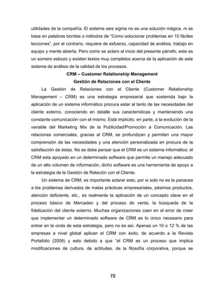 utilidades de la compañía. El sistema seis sigma no es una solución mágica, ni se
basa en palabras bonitas o métodos de “Como solucionar problemas en 10 fáciles
lecciones”, por el contrario, requiere de esfuerzo, capacidad de análisis, trabajo en
equipo y mente abierta. Pero como se aclaro al inicio del presente párrafo, este es
un somero esbozo y existen textos muy completos acerca de la aplicación de este
sistema de análisis de la calidad de los procesos.
                    CRM – Customer Relationship Management
                      Gestión de Relaciones con el Cliente
     La   Gestión    de   Relaciones   con    el   Cliente   (Customer   Relationship
Management – CRM) es una estrategia empresarial que sostenida bajo la
aplicación de un sistema informático procura estar al tanto de las necesidades del
cliente externo, conociendo en detalle sus características y manteniendo una
constante comunicación con el mismo. Está implícito, en parte, a la evolución de la
variable del Marketing Mix de la Publicidad/Promoción a Comunicación. Las
relaciones comerciales, gracias al CRM, se profundizan y permiten una mayor
comprensión de las necesidades y una atención personalizada en procura de la
satisfacción de éstas. No se debe pensar que el CRM es un sistema informático; el
CRM esta apoyado en un determinado software que permite un manejo adecuado
de un alto volumen de información, dicho software es una herramienta de apoyo a
la estrategia de la Gestión de Relación con el Cliente.
     Un sistema de CRM, es importante aclarar esto, por si solo no es la panacea
a los problemas derivados de malas prácticas empresariales, pésimos productos,
atención deficiente, etc., es realmente la aplicación de un concepto clave en el
proceso básico de Mercadeo y del proceso de venta, la búsqueda de la
fidelización del cliente externo. Muchas organizaciones caen en el error de creer
que implementar un determinado software de CRM es lo único necesario para
entrar en la onda de esta estrategia, pero no es así. Apenas un 10 o 12 % de las
empresas a nivel global aplican el CRM con éxito, de acuerdo a la Revista
Portafolio (2008) y esto debido a que “el CRM es un proceso que implica
modificaciones de cultura, de actitudes, de la filosofía corporativa, porque se




                                         72
 