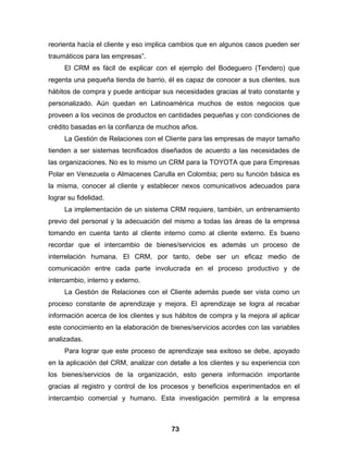 reorienta hacía el cliente y eso implica cambios que en algunos casos pueden ser
traumáticos para las empresas”.
     El CRM es fácil de explicar con el ejemplo del Bodeguero (Tendero) que
regenta una pequeña tienda de barrio, él es capaz de conocer a sus clientes, sus
hábitos de compra y puede anticipar sus necesidades gracias al trato constante y
personalizado. Aún quedan en Latinoamérica muchos de estos negocios que
proveen a los vecinos de productos en cantidades pequeñas y con condiciones de
crédito basadas en la confianza de muchos años.
     La Gestión de Relaciones con el Cliente para las empresas de mayor tamaño
tienden a ser sistemas tecnificados diseñados de acuerdo a las necesidades de
las organizaciones. No es lo mismo un CRM para la TOYOTA que para Empresas
Polar en Venezuela o Almacenes Carulla en Colombia; pero su función básica es
la misma, conocer al cliente y establecer nexos comunicativos adecuados para
lograr su fidelidad.
     La implementación de un sistema CRM requiere, también, un entrenamiento
previo del personal y la adecuación del mismo a todas las áreas de la empresa
tomando en cuenta tanto al cliente interno como al cliente externo. Es bueno
recordar que el intercambio de bienes/servicios es además un proceso de
interrelación humana. El CRM, por tanto, debe ser un eficaz medio de
comunicación entre cada parte involucrada en el proceso productivo y de
intercambio, interno y externo.
     La Gestión de Relaciones con el Cliente además puede ser vista como un
proceso constante de aprendizaje y mejora. El aprendizaje se logra al recabar
información acerca de los clientes y sus hábitos de compra y la mejora al aplicar
este conocimiento en la elaboración de bienes/servicios acordes con las variables
analizadas.
     Para lograr que este proceso de aprendizaje sea exitoso se debe, apoyado
en la aplicación del CRM, analizar con detalle a los clientes y su experiencia con
los bienes/servicios de la organización, esto genera información importante
gracias al registro y control de los procesos y beneficios experimentados en el
intercambio comercial y humano. Esta investigación permitirá a la empresa



                                        73
 
