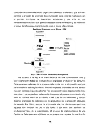 consolidar una adecuada cultura organizativa orientada al cliente lo que a su vez
permitirá la creación de un círculo de comunicación clara entre los involucrados en
el proceso económico de intercambio económico y por ende en una
retroalimentación exitosa que permitirá recabar nueva información y así mantener
el circulo beneficioso permanentemente entre el cliente y la empresa.
                      Gestión de Relaciones con el Cliente - CRM




                    Fig. 6 CRM – Custom Relationship Management
     De acuerdo a la Fig. 6 el CRM depende de una comunicación clara y
bidireccional entre todos los involucrados en el proceso productivo y de consumo.
Para comenzar cada área de la empresa debe contar con la información oportuna
para establecer estrategias claras. Muchas empresas orientadas en este sentido
manejan políticas de puertas abiertas y de sinergia entre cada departamento de su
estructura. Los proveedores deben estar integrados al proceso comunicacional y
tener su variable clara en el sistema CRM pues de su efectividad y calidad
depende el proceso de elaboración de los productos o de la prestación adecuada
del servicio. Por último, aunque de importancia vital, los clientes que son todos
aquellos que recibirán de una u otra forma y con fines bien definidos los
productos/servicios de la organización. El proceso de implementación de una
Gestión de Relaciones con el Cliente es un proceso que requiere de una filosofía


                                         74
 