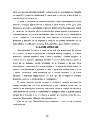 clara con respecto a la implementación en la empresa, es un proceso que necesita
de una visión integral de cada área de la misma y de un cambio, tal vez radical, en
muchos aspectos de la firma.
     Al tomar la prestación de un servicio bancario y verlo desde el punto de vista
del CRM, un cajero podrá conocer al instante el perfil de cada cliente y por tanto
ofrecer una atención personalizada, el gerente de la misma oficina bancaria estará
en capacidad de presentar al mismo cliente alternativas financieras adecuadas a
sus necesidades y, en general, ser capaces hasta de felicitar a dicho cliente el día
de su cumpleaños o de enviarle vía correo electrónico información acerca de
productos y servicios de la empresa o artículos de prensa informando de la
estabilidad de la institución bancaria y de los beneficios que esto le trae al cliente.
                             EL CLIENTE MISTERIOSO
     Una alternativa de control e investigación aplicada a determinar los niveles
de la calidad del servicio prestado es la llamada “Mistery Shopping”, o “Cliente
Misterioso”, también conocida como “Cliente Encubierto”, “Cliente Incógnita” o
“Cliente X”. Los nombres aplicados permiten reconocer dicha actividad como el
envío de un supuesto cliente, empleado de la empresa o de una firma
especializada, a examinar de manera objetiva el cumplimiento de las pautas de
atención establecidas por la organización. Por lo general se trata de evitar que los
“Clientes Misteriosos” sean empleados de la misma compañía y se busca
contratar a empresas especializadas en este tipo de investigación, siempre
buscando preservar la objetividad de la investigación.
     El cliente misterioso muchas veces es un ciudadano corriente contratado de
manera temporal por una firma especializada y que, mediante un proceso de
formación, se entrena para observar y evaluar con detalle el proceso de atención y
venta del bien y/o servicio. Generalmente son escogidos entre el público objetivo
(target) de la empresa a ser investigada y pueden ser, jóvenes, amas de casa,
ejecutivos de negocios, jubilados o pensionados, etc.
     Para ser un buen Cliente Misterioso es necesario contar con las siguientes
características:




                                           75
 