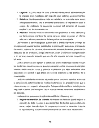 1. Objetivo: Su juicio debe ser claro y basado en las pautas establecidas por
       la empresa a ser investigada con respecto a sus sistemas y procedimientos.
   2. Detallista: Su observación se debe ser detallada, no solo debe estar atento
       a los procedimientos, sino al ambiente que lo rodea: la limpieza del local, el
       estado del mobiliario, la apariencia personal del personal, el lenguaje
       empleado por los empleados, etc.
   3. Paciente: Muchas veces se encontrará con problemas o mala atención y
       por tanto deberá mantener la calma para así poder presentar un informe
       adecuado a los requerimientos de la organización investigada.
   Las variables a ser investigadas pueden ser la entrega oportuna y tiempo de
prestación del servicio técnico, exactitud de la información que provee el prestador
de servicio, cortesía del personal, dinamismo del personal de ventas, presentación
adecuada de los productos, apego a la misión, visión y valores de la organización
y, en general, cualquier aspecto que permita a la empresa ser mas competitiva y
eficiente.
   Muchas empresas que aplican el sistema de cliente misterioso no solo evalúan
las tendencias negativas que se pueden presentar en los procesos de atención,
muchas veces ofrecen bonos y premios al personal que logra establecer altos
estándares de calidad y que ofrece un servicio excelente a los clientes de la
organización.
   La técnica del cliente misterioso se puede aplicar también a estudios acerca de
la competencia, determinando los niveles de atención y los procedimientos que la
misma emplea con respecto a los propios. Esto permitirá establecer estrategias de
mejora en nuestros procesos para captar nuevos clientes y mantener satisfechos a
los actuales.
   Los beneficios que genera la aplicación del Mistery Shopping son:
   1. Mejorar la retención de clientes: Al detectar las fallas se podrá mejorar la
       atención. Se debe recordar el gran porcentaje de clientes que sencillamente
       no se quejan, tan solo dejan de comprar o consumir los bienes/servicios de
       la organización y buscan una empresa que si dé valor a sus necesidades.




                                         76
 
