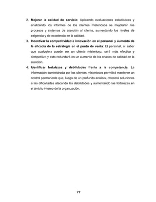 2. Mejorar la calidad de servicio: Aplicando evaluaciones estadísticas y
   analizando los informes de los clientes misteriosos se mejoraran los
   procesos y sistemas de atención al cliente, aumentando los niveles de
   exigencia y de excelencia en la calidad.
3. Incentivar la competitividad e innovación en el personal y aumento de
   la eficacia de la estrategia en el punto de venta: El personal, al saber
   que cualquiera puede ser un cliente misterioso, será más efectivo y
   competitivo y esto redundará en un aumento de los niveles de calidad en la
   atención.
4. Identificar fortalezas y debilidades frente a la competencia: La
   información suministrada por los clientes misteriosos permitirá mantener un
   control permanente que, luego de un profundo análisis, ofrecerá soluciones
   a las dificultades atacando las debilidades y aumentando las fortalezas en
   el ámbito interno de la organización.




                                     77
 