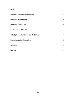 ÍNDICE


Servicio y Mercadeo de Servicios            2


Evolución del Mercadeo                      8


El Cliente y la Empresa                    25


La Calidad en el Servicio                  41


Estrategias para una atención de Calidad   51


Herramientas Administrativas               65


Apéndice                                   78


Fuentes                                    81




                                    85
 