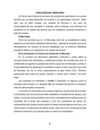EVOLUCIÓN DEL MERCADEO
     ¿El Servir esta inmerso en una serie de complicados parámetros o es un arte
sencillo que se debe desarrollar de acuerdo a un aprendizaje continuo?, baste
decir que se debe manejar una cantidad de términos y una serie de
recomendaciones que ayudarán a entender como conformar una estructura de
excelencia en la calidad del servicio que por añadidura, generará beneficios a
todos los niveles.
     El Mercadeo
     Antes de concretar que es el Mercadeo como tal, se establecerán ciertos
aspectos que permitirán establecer definiciones y además se analizará que es la
Mercadotecnia de acuerdo al término establecido por la American Marketing
Asociation (AMA) y su implicación en la calidad del servicio.
     De la orientación a la Venta a la orientación al Mercado
     En un principio los fabricantes elaboraban productos y estos salían al
mercado donde eran comprados y usados/consumidos; tan sencillo como eso. Si
al fabricante de zapatos le gustaban los botines, pues eso se fabricaba y vendía, si
al que elaboraba las gaseosas le encantaba el sabor a limón ese era el que mas
se fabricaba, tal vez el único; parafraseando al gran Henry Ford: Tenemos
automóviles para todos los gustos, siempre y cuando sean modelo T de color
negro.
     Las empresas se orientaban a vender lo fabricado, en algunos casos lo
novedoso del producto y la absoluta falta de competencia permitía al productor
crear los denominados monopolios.
     A menudo los monopolios eran quienes regían las condiciones del mercado,
si controlaban las comunicaciones ellos establecían el modelo de los equipos y las
tarifas, si eran los únicos panaderos de la zona invariablemente el producto que se
compraba era al gusto del panadero y con sus condiciones de precio. En
Latinoamérica aún existen países donde el Estado controla algunos servicios y, en
ciertos casos, la fabricación de ciertos bienes; esto trae como consecuencia baja
calidad en el servicio y/o productos pues su visión es monopolística.




                                         9
 