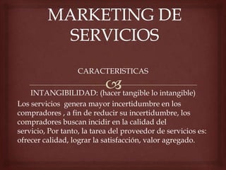 CARACTERISTICAS
INTANGIBILIDAD: (hacer tangible lo intangible)
Los servicios genera mayor incertidumbre en los
compradores , a fin de reducir su incertidumbre, los
compradores buscan incidir en la calidad del
servicio, Por tanto, la tarea del proveedor de servicios es:
ofrecer calidad, lograr la satisfacción, valor agregado.
 