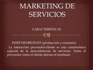 CARACTERISTICAS
INSEPARABILIDAD: (producción y consumo)
La interacción proveedor-cliente es una característica
especial de la mercadotecnia de servicios: Tanto el
proveedor como el cliente afectan el resultado.
 