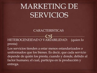 CARACTERISTICAS
HETEROGENEIDAD O VARIABILIDAD: (quien lo
presta)
Los servicios tienden a estar menos estandarizados o
uniformados que los bienes. Es decir, que cada servicio
depende de quién los presta, cuando y donde, debido al
factor humano; el cual, participa en la producción y
entrega.
 