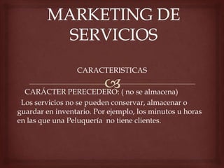 CARACTERISTICAS
CARÁCTER PERECEDERO: ( no se almacena)
Los servicios no se pueden conservar, almacenar o
guardar en inventario. Por ejemplo, los minutos u horas
en las que una Peluquería no tiene clientes.
 