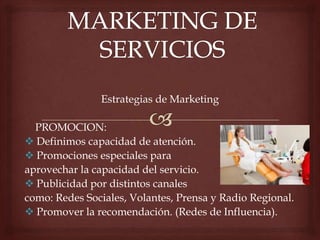 Estrategias de Marketing
PROMOCION:
 Definimos capacidad de atención.
 Promociones especiales para
aprovechar la capacidad del servicio.
 Publicidad por distintos canales
como: Redes Sociales, Volantes, Prensa y Radio Regional.
 Promover la recomendación. (Redes de Influencia).
 