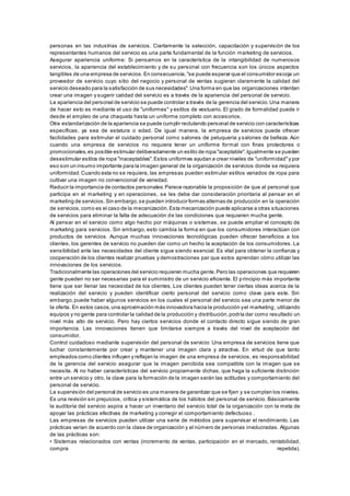 personas en las industrias de servicios. Ciertamente la selección, capacitación y supervisión de los 
representantes humanos del servicio es una parte fundamental de la función marketing de servicios. 
Asegurar apariencia uniforme: Si pensamos en la característica de la intangibilidad de numerosos 
servicios, la apariencia del establecimiento y de su personal con frecuencia son los únicos aspectos 
tangibles de una empresa de servicios. En consecuencia, "se puede esperar que el consumidor escoja un 
proveedor de servicio cuyo sitio del negocio y personal de ventas sugieran claramente la calidad del 
servicio deseado para la satisfacción de sus necesidades". Una forma en que las organizaciones intentan 
crear una imagen y sugerir calidad del servicio es a través de la apariencia del personal de servicio. 
La apariencia del personal de servicio se puede controlar a través de la gerencia del servicio. Una manera 
de hacer esto es mediante el uso de "uniformes" y estilos de vestuario. El grado de formalidad puede ir 
desde el empleo de una chaqueta hasta un uniforme completo con accesorios. 
Otra estandarización de la apariencia se puede cumplir reclutando personal de servicio con características 
específicas, ya sea de estatura o edad. De igual manera, la empresa de servicios puede ofrecer 
facilidades para estimular el cuidado personal como salones de peluquería y salones de belleza. Aún 
cuando una empresa de servicios no requiera tener un uniforme formal con fines protectores o 
promocionales, es posible estimular deliberadamente un estilo de ropa "aceptable". Igualmente se pueden 
desestimular estilos de ropa "inaceptables". Estos uniformes ayudan a crear niveles de "uniformidad" y por 
eso son un insumo importante para la imagen general de la organización de servicios donde se requiera 
uniformidad. Cuando esta no se requiera, las empresas pueden estimular estilos variados de ropa para 
cultivar una imagen no convencional de variedad. 
Reducir la importancia de contactos personales: Parece razonable la proposición de que al personal que 
participa en el marketing y en operaciones, se les debe dar consideración prioritaria al pensar en el 
marketing de servicios. Sin embargo, se pueden introducir formas alternas de producción en la operación 
de servicios, como es el caso de la mecanización. Esta mecanización puede aplicarse a otras situaciones 
de servicios para eliminar la falta de adecuación de las condiciones que requieren mucha gente. 
Al pensar en el servicio como algo hecho por máquinas o sistemas, se puede ampliar el concepto de 
marketing para servicios. Sin embargo, esto cambia la forma en que los consumidores interactúan con 
productos de servicios. Aunque muchas innovaciones tecnológicas pueden ofrecer beneficios a los 
clientes, los gerentes de servicio no pueden dar como un hecho la aceptación de los consumidores. La 
sensibilidad ante las necesidades del cliente sigue siendo esencial. Es vital para obtener la confianza y 
cooperación de los clientes realizar pruebas y demostraciones par que estos aprendan cómo utilizar las 
innovaciones de los servicios. 
Tradicionalmente las operaciones del servicio requieren mucha gente. Pero las operaciones que requieren 
gente pueden no ser necesarias para el suministro de un servicio eficiente. El principio más importante 
tiene que ser llenar las necesidad de los clientes. Los clientes pueden tener ciertas ideas acerca de la 
realización del servicio y pueden identificar cierto personal del servicio como clave para este. Sin 
embargo, puede haber algunos servicios en los cuales el personal del servicio sea una parte menor de 
la oferta. En estos casos, una aproximación más innovadora hacia la producción y el marketing, utilizando 
equipos y no gente para controlar la calidad de la producción y distribución, podría dar como resultado un 
nivel más alto de servicio. Pero hay ciertos servicios donde el contacto directo sigue siendo de gran 
importancia. Las innovaciones tienen que limitarse siempre a través del nivel de aceptación del 
consumidor. 
Control cuidadoso mediante supervisión del personal de servicio: Una empresa de servicios tiene que 
luchar constantemente por crear y mantener una imagen clara y atractiva. En virtud de que tanto 
empleados como clientes influyen y reflejan la imagen de una empresa de servicios, es responsabilidad 
de la gerencia del servicio asegurar que la imagen percibida sea compatible con la imagen que se 
necesita. Al no haber características del servicio propiamente dichas, que haga la suficiente distinción 
entre un servicio y otro, la clave para la formación de la imagen serán las actitudes y comportamiento del 
personal de servicio. 
La supervisión del personal de servicio es una manera de garantizar que se fijen y se cumplan los niveles. 
Es una revisión sin prejuicios, crítica y sistemática de los hábitos del personal de servicio. Básicamente 
la auditoría del servicio aspira a hacer un inventario del servicio total de la organización con la meta de 
apoyar las prácticas efectivas de marketing y corregir el comportamiento defectuoso . 
Las empresas de servicios pueden utilizar una serie de métodos para supervisar el rendimiento. Las 
prácticas varían de acuerdo con la clase de organización y el número de personas involucradas. Algunas 
de las prácticas son: 
• Sis temas relacionados con ventas (incremento de ventas , participación en el mercado, rentabilidad, 
compra repetida). 
 