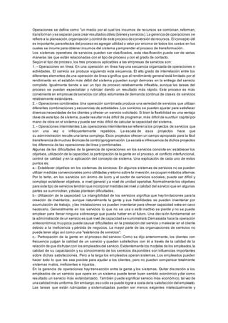 Operaciones se define como "un medio por el cual los insumos de re cursos se combinan, reforman, 
transforman y se separan para crear resultados útiles (bienes y servicios). La gerencia de operaciones se 
refiere a la planeación, organización y control de este proceso de conversión de recursos. El concepto útil 
es importante; para efectos del proceso es agregar utilidad o valor por encima de todos los costos en los 
cuales se incurre para obtener insumos del sistema y emprender el proceso de transformación . 
Los sistemas operativos de servicios pueden ser clasificados, esta clasificación puede ser de varias 
maneras las que están relacionadas con el tipo de proceso y con el grado de contacto. 
Según el tipo de proceso, los tres procesos aplicables a las empresas de servicios son: 
1. - Operaciones en línea: En una operación en línea hay una secuencia organizada de operaciones o 
actividades. El servicio se produce siguiendo esta secuencia. El alto grado de interrelación entre los 
diferentes elementos de una operación de línea significa que el rendimiento general está limitado por el 
rendimiento en el eslabón más débil del sistema y pueden surgir demoras en la entrega del servicio 
completo. Igualmente tiende a ser un tipo de proceso relativamente inflexible, aunque las tareas del 
proceso se puedan especializar y rutinizar dando un resultado más rápido. Este proceso es más 
conveniente en empresas de servicios con altos volúmenes de demanda continua de clases de servicios 
relativamente estándares. 
2. - Operaciones combinadas: Una operación combinada produce una variedad de servicios que utilizan 
diferentes combinaciones y secuencias de actividades. Los servicios se pueden ajustar para satisfacer 
diversas necesidades de los clientes y ofrecer un servicio solicitado. Si bien la flexibilidad es una ventaja 
clave de este tipo de sistema, puede resultar más difícil de programar, más difícil de sustituir capital por 
mano de obra en el sistema y puede ser más difícil de calcular la capacidad del sistema. 
3. - Operaciones intermitentes: Las operaciones intermitentes se refieren a los proyectos de servicios que 
son una vez o infrecuentemente repetidos. La escala de esos proyectos hace que 
su administración resulte una tarea compleja. Esos proyectos ofrecen un campo apropiado para la fácil 
transferencia de muchas técnicas de control yprogramación. La escala e infrecuencia de dichos proyectos 
los diferencia de las operaciones de línea y combinadas. 
Algunas de las dificultades de la gerencia de operaciones en los servicios consiste en: establecer los 
objetivos, utilización de la capacidad, la participación de la gente en el proceso, el conflicto interfuncional, 
control de calidad y en la aplicación del concepto de sistema. Una explicación de cada uno de estos 
puntos es: 
a.- Establecer objetivos en los sistemas de servicios: En algunos sistemas de servicios no se pueden 
utilizar medidas convencionales como utilidades y retorno sobre la inversión, se ocupan métodos alternos. 
Por lo tanto, en los servicios sin ánimo de lucro y el sector de servicios sociales, puede ser difícil y 
complejo establecer objetivos, a nivel general y a nivel de unidad operativa. Normalmente los objetivos 
para este tipo de servicios tendrán que incorporar medidas del nivel y calidad del servicio que en algunas 
partes se suministran, y éstas plantean dificultades. 
b.- Utilización de la capacidad: La intangibilidad de los servicios significa que hay limitaciones para la 
creación de inventarios, aunque naturalmente la gente y sus habilidades se pueden inventariar por 
acumulación de trabajo, y las instalaciones se pueden inventariar para ofrecer capacidad extra en caso 
necesario. Generalmente en los servicios lo que no se usa o está inactivo se pierde y no se puede 
emplear para llenar ninguna sobrecarga que pueda haber en el futuro. Una decisión fundamental en 
la administración de un servicio es qué nivel de capacidad se suministrará. Demasiada hace la operación 
antieconómica; muy poca puede causar dificultades en la prestación del servicio y malestar en el cliente 
debido a la ineficiencia y pérdida de negocios. La mayor parte de las organizaciones de servicios no 
puede tener algo así como una "existencia de servicios". 
c.- Participación de la gente en el proceso del servicio: Como se dijo anteriormente, los clientes con 
frecuencia juzgan la calidad de un servicio y quedan satisfechos con él a través de la calidad de la 
relación de que disfrutan con los empleados del servicio. Evidentemente los modales de los empleados, la 
calidad de su capacitación y su conocimiento de los servicios disponibles son influencias importantes 
sobre dichas satisfacciones. Pero a la larga los empleados operan sistemas. Los empleados pueden 
hacer todo lo que les sea posible para ayudar a los clientes, pero no pueden compensar totalmente 
sistemas malos, ineficientes e injustos. 
En la gerencia de operaciones hay transacción entre la gente y los sistemas. Quitar discreción a los 
empleados de un servicio que opera en un sistema puede tener buen sentido económico y dar como 
resultado un servicio más estandarizado. También puede significar servicio más económico, tal vez de 
una calidad más uniforme. Sin embargo, eso sólo se puede lograr a costa de la satisfacción del empleado. 
Las tareas que están rutinizadas y sistematizadas pueden ser menos exigentes intelectualmente y 
 