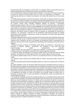 enriquecedoras para los empleados y pueden reducir su motivación. Esto a su vez puede producir una 
influencia perjudicial sobre la calidad de los servicios que ello ofrecen finalmente. 
En los sistemas de alto contacto los clientes también participan en el proceso de prestación del servicio. 
El diseño del sistema del servicio debe tomar en cuenta sus reacciones y su motivación: "... los 
consumidores participan en el proceso de producción, por lo tanto, ellos también son un insumo para 
esta..." 
d.- Conflicto organizacional en los sistemas de servicios: Ciertas clases de servicios requieren el manejo 
de numerosas unidades pequeñas, que pueden estar dispersas geográficamente. Las operaciones 
centrales pueden limitarse a operaciones estratégicas sobre cosas tales como escoger nuevos sitios para 
los servicios, planear futura capacidad, establecer políticas de personal y capacitación, 
controlar finanzas y compras. Pero en el sitio o nivel de sucursal los gerentes tienen que operar el 
sistema. Ellos tiene una función clave con responsabilidades en el marketing, operaciones y personal, lo 
cual convierte a la operación en el sitio del servicio en una función "gerencial general" de más sign ificado. 
Existe una buena cantidad de influencia e interdependencia entre funciones que pueden conducir a 
problemas de conflictos cuando los gerentes tratan de equilibrar las necesidades de operaciones y 
marketing o de operaciones y personal. Se han identificado cuatro fuentes generales de conflicto 
interfuncional entre marketing y operaciones cuando una empresa de servicios está introduciendo 
alguna innovación. Estas son: 
• Diferentes motivaciones para el cambio. Las diferentes funciones pueden tener diferentes motivos para 
el cambio, pudiendo ser por un desarrollo técnico, por un aumento en la participación de mercado, etc. 
• Ingresos versus orientación del costo. Los gerentes de operaciones tienden a preocuparse por la 
eficiencia y reducción de los costos, los gerentes de marketing por oportunidades para aumentar ventas e 
ingresos. 
• Diferentes horizontes de tiempo. El marketing puede adoptar una orientación a corto plazo que s e 
concentre en intereses actuales y operaciones; una orientación a largo plazo para traer 
nueva tecnología y nuevos procedimientos operativos. 
• Ajus te percibido del nuevo s ervicio con operaciones exis tentes . Un nuevo s ervicio introducido por 
marketing puede ser incompatible y no ajustarse a los sistemas operativos existentes. 
e.- Control de calidad. Otra dificultad es el control de calidad. Muchos principios de control de calidad 
aplicables a manufactura, se pueden aplicar también a los servicios. Algunos de estos incluyen: 
• El control de calidad incluye a todo el mundo en una operación de s ervicio en tareas vis ibles y no 
visibles. 
• Es neces ario utilizar s is temas para identificar fallas de calidad, recompensar éxitos y ayudar con 
mejoras. 
• El control de calidad puede mejorarse reemplazando gente con máquinas , es pecialmente en tareas de 
rutina. 
Es posible establecer normas de control de calidad para procesos de entrega de servicios aunque su 
desarrollo y ejecución puedan ser más difíciles que en la manufactura. En parte muchos de los principios 
para mejorar la productividad en operaciones de servicio se aplican para mejorar la calidad. El empleo de 
mecanización, estudios de tiempo ymovimiento, estandarización, especialización de la mano de obra, 
empleo de principios de línea de ensamble, mejor capacitación, más programación del trabajo y atención 
a la organización del trabajo son todos los principios que se pueden utilizar con ambos fines. La 
tecnología en particular tiene sus usos, pero también sus limitaciones, puesto que generalmente es 
menos flexible que la gente. 
f.- El concepto de sistemas de servicios: El concepto de sistemas se usa ampliamente en la gerencia de 
operaciones para moldear la naturaleza fundamental del proceso de conversión en manufactura (es decir, 
existe una secuencia lógica con insumos de materias primas que pasan a través de un proceso de 
conversión en el cual se aplican tecnologías, se agrega valor y se producen los bienes terminados). Sin 
embargo, la aplicación de este modelo es más difícil en algunos sistemas de servicios debido a que las 
distinciones entre insumos, conversiones y resultados son menos claras. Esto debido a la naturaleza 
transaccional en que muchos servicios pasan por alto ciertos pasos o los repiten. De igual manera pueden 
presentarse "conversiones no intentadas", es decir, que el cliente realice él mismo e l servicio. Parte del 
problema consiste en que puede no ser tan fácil cerrar el núcleo técnico en un sistema de servicio como 
en un sistema de manufactura, porque las tareas que deben emprender y el flujo de trabajo pueden ser 
más inciertos. Aunque algunos sistemas de servicios pueden tratar de desarrollar menos sistemas 
abiertos mediante la cuidadosa selección de clientes, socialización y rutinización del proceso de 
producción, existe el peligro de que la satisfacción del cliente pueda decaer a medida que el proceso del 
servicio pase hacia un sistema de operación más cerrado. 
 