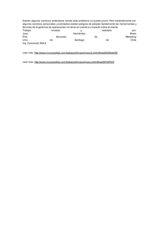Existen algunos servicios estándares donde este problema no puede ocurrir. Pero evidentemente con 
algunos servicios personales y solicitados existen peligros de adoptar rápidamente las herramientas y 
técnicas de la gerencia de operaciones sin tener en cuenta su impacto sobre el cliente. 
Trabajo enviado y realizado por: 
Juan Hernández Bravo 
Prof. Asociado de Marketing 
Univ. de Santiago de Chile 
Ing. Comercial, M.B.A. 
Leer más: http://www.monografias.com/trabajos6/mase/mase2.shtml#ixzz36GWakkZK 
Leer más: http://www.monografias.com/trabajos6/mase/mase.shtml#ixzz36GVjPldX 
