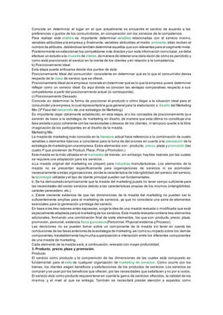 Consiste en determinar el lugar en el que actualmente se encuentre el servicio de acuerdo a las 
preferencias o gustos de los consumidores, en comparación con los servicios de la competencia. 
Para realizar este análisis es importante determinar variables relacionadas con el servicio mismo, 
variables atribuibles a la empresa y, finalmente, variables atribuibles al medio ambiente, ellas reciben el 
nombre de atributos, debiéndose también determinar aquellos que son relevantes para el segmento meta. 
Posteriormente se seleccionan los competidores más directos y con esta información como base , se debe 
efectuar un estudio a la muestra de interés, de manera de obtener una clara visión de cómo es percibido y 
como está posicionado el servicio en la menta de los clientes y en relación a la competencia. 
b) Posicionamiento Ideal 
Esta etapa puede enfocarse desde dos puntos de vista: 
Posicionamiento Ideal del consumidor: consistente en determinar qué es lo que el consumidor desea 
respecto de la clase de servicio que se ofrece. 
Posicionamiento Ideal de la empresa: consiste en determinar qué es lo que la empresa quiere determinar 
reflejar como un servicio ideal. Es aquí donde se conocen las ventajas comparativas respecto a sus 
competidores a partir del posicionamiento actual (si corresponde). 
c) Posicionamiento Deseado 
Consiste en determinar la forma de posicionar el producto o cómo llegar a la situación ideal para el 
consumidor y la empresa, lo cual representará la guía general para la elaboración o diseño del Marketing 
Mix (3ª Fase del desarrollo de una estrategia de Marketing). 
Es importante dejar claramente establecido, en esta etapa, el o los conceptos de posicionamiento qu e 
servirán de base a la estrategia de marketing en diseño, de manera que esta última no constituya una 
fase aislada o poco coherente con las necesidades o deseos de los clientes, ni tampoco quede a la libre 
imaginación de los participantes en el diseño de la mezcla. 
Marketing Mix 
La mezcla de marketing más conocida en la literatura actual hace referencia a la combinación de cuatro 
variables o elementos básicos a considerar para la toma de decisiones en cuanto a la planeación de la 
estrategia de marketing en una empresa. Estos elementos son : producto, precio, plaza y promoción (las 
cuatro P que provienen de Product, Place, Price y Promotion.) 
Esta mezcla es la más utilizada en el mercadeo de bienes; sin embargo, hay tres razones por las cuales 
se requiere una adaptación para los servicios . 
a.La mezcla original del marketing se preparó para industrias manufactureras. Los elementos de la 
mezcla no se presentan específicamente para organizaciones de servicios ni se acomodan 
necesariamente a estas organizaciones, donde la característica de intangibilidad del servicio del servicio, 
la tecnología utilizada y el tipo de cliente principal pueden ser fundamentales. 
b. Se ha demostrado empíricamente que la mezcla del marketing puede no tener campo suficiente para 
las necesidades del sector servicios debido a las características propias de los mismos (intangibilidad, 
carácter perecedero, etc.) 
c. Existe creciente evidencia de que las dimensiones de la mezcla del marketing no pueden ser lo 
suficientemente amplias para el marketing de servicios, ya que no considera una serie de elementos 
esenciales para la generación y entrega del servicio. 
En base a las tres razones antes expuestas, surge la idea de una mezcla revisada o modificada que está 
especialmente adaptada para el marketing de los servicios. Esta mezcla revisada contiene tres elementos 
adicionales, formando una combinación final de siete elementos, los que son: producto, precio, plaza, 
promoción, personal, evidencia física y procesos(Personnel, Physical evidence y Process). 
Las decisiones no se pueden tomar sobre un componente de la mezcla sin tener en cuenta las 
conclusiones de las fases anteriores de la estrategia de marketing, así como su impacto sobre los demás 
componentes. Inevitablemente hay mucha superposición e interacción entre los diferentes componentes 
de una mezcla de marketing. 
Cada elemento de la mezcla será, a continuación, revisado con mayor profundidad. 
3. Producto, precio, plaza y promoción. 
Producto 
El servicio como producto y la comprensión de las dimensiones de las cuales está compuesto es 
fundamental para el éxito de cualquier organzación de marketing de servicios. Como ocurre con los 
bienes, los clientes exigen beneficios y satisfacciones de los productos de servicios. Los servicios se 
compran y se usan por los beneficios que ofrecen, por las necesidades que satisfacen y no por sí solos. 
El servicio visto como producto requiere tener en cuenta la gama de servicios ofrecidos, la calidad de los 
mismos y el nivel al que se entrega. También se necesitará prestar atención a aspectos como 
 