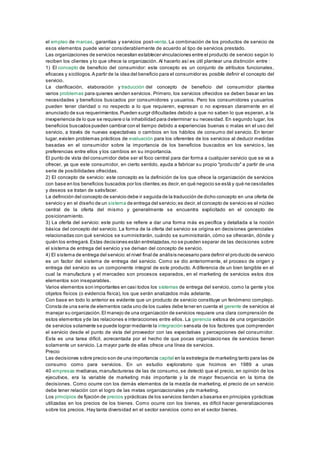 el empleo de marcas, garantías y servicios post-venta. La combinación de los productos de servicio de 
esos elementos puede variar considerablemente de acuerdo al tipo de servicios prestado. 
Las organizaciones de servicios necesitan establecer vinculaciones entre el producto de servicio según lo 
reciben los clientes y lo que ofrece la organización. Al hacerlo así es útil plantear una distinción entre : 
1) El concepto de beneficio del consumidor: este concepto es un conjunto de atributos funcionales, 
eficaces y sicólogos. A partir de la idea del beneficio para el consumidor es posible definir el concepto del 
servicio. 
La clarificación, elaboración y traducción del concepto de beneficio del consumidor plantea 
varios problemas para quienes venden servicios. Primero, los servicios ofrecidos se deben basar en las 
necesidades y beneficios buscados por consumidores y usuarios. Pero los consumidores y usuarios 
pueden tener claridad o no respecto a lo que requieren, expresan o no expresan claramente en el 
anunciado de sus requerimientos. Pueden surgir dificultades debido a que no saben lo que esperan, a la 
inexperiencia de lo que se requiere o la inhabilidad para determinar su necesidad. En segundo lugar, los 
beneficios buscados pueden cambiar con el tiempo debido a experiencias buenas o malas en el uso del 
servicio, a través de nuevas expectativas o cambios en los hábitos de consumo del servicio. En tercer 
lugar, existen problemas prácticos de evaluación para los oferentes de los servicios al deducir medidas 
basadas en el consumidor sobre la importancia de los beneficios buscados en los servicio s, las 
preferencias entre ellos y los cambios en su importancia. 
El punto de vista del consumidor debe ser el foco central para dar forma a cualquier servicio que se va a 
ofrecer, ya que este consumidor, en cierto sentido, ayuda a fabricar su propio "produ cto" a partir de una 
serie de posibilidades ofrecidas. 
2) El concepto de servicio: este concepto es la definición de los que ofrece la organización de servicios 
con base en los beneficios buscados por los clientes; es decir, en qué negocio se está y qué ne cesidades 
y deseos se tratan de satisfacer. 
La definición del concepto de servicio debe ir seguida de la traducción de dicho concepto en una oferta de 
servicio y en el diseño de un sistema de entrega del servicio; es decir, el concepto de servicio es el núcleo 
central de la oferta del mismo y generalmente se encuentra explicitado en el concepto de 
posicionamiento. 
3) La oferta del servicio: este punto se refiere a dar una forma más es pecífica y detallada a la noción 
básica del concepto del servicio. La forma de la oferta del servicio se origina en decisiones gerenciales 
relacionadas con qué servicios se suministrarán, cuándo se suministrarán, cómo se ofrecerán, dónde y 
quién los entregará. Estas decisiones están entrelazadas, no se pueden separar de las decisiones sobre 
el sistema de entrega del servicio y se derivan del concepto de servicio. 
4) El sistema de entrega del servicio: el nivel final de análisis necesario para definir el pro ducto de servicio 
es un factor del sistema de entrega del servicio. Como se dio anteriormente, el proceso de origen y 
entrega del servicio es un componente integral de este producto. A diferencia de un bien tangible en el 
cual la manufactura y el mercadeo son procesos separados, en el marketing de servicios estos dos 
elementos son inseparables. 
Varios elementos son importantes en casi todos los sistemas de entrega del servicio, como la gente y los 
objetos físicos (o evidencia física), los que serán analizados más adelante. 
Con base en todo lo anterior es evidente que un producto de servicio constituye un fenómeno complejo. 
Consta de una serie de elementos cada uno de los cuales debe tener en cuenta el gerente de servicios al 
manejar su organización. El manejo de una organización de servicios requiere una clara comprensión de 
estos elementos y de las relaciones e interacciones entre ellos. La gerencia exitosa de una organización 
de servicios solamente se puede lograr mediante la integración sensata de los factores que comprenden 
el servicio desde el punto de vista del proveedor con las expectativas y percepciones del consumidor. 
Esta es una tarea difícil, acrecentada por el hecho de que pocas organizacio nes de servicios tienen 
solamente un servicio. La mayor parte de ellas ofrece una línea de servicios. 
Precio 
Las decisiones sobre precio son de una importancia capital en la estrategia de marketing tanto para las de 
consumo como para servicios. En un estudio exploratorio que hicimos en 1989 a unas 
40 empresas medianas, manufactureras de las de consumo, se detectó que el precio, en opinión de los 
ejecutivos, era la variable de marketing más importante y la de mayor frecuencia en la toma de 
decisiones. Como ocurre con los demás elementos de la mezcla de marketing, el precio de un servicio 
debe tener relación con el logro de las metas organizacionales y de marketing. 
Los principios de fijación de precios y prácticas de los servicios tienden a basarse en principios y prácticas 
utilizadas en los precios de los bienes. Como ocurre con los bienes, es difícil hacer generalizaciones 
sobre los precios. Hay tanta diversidad en el sector servicios como en el sector bienes. 
 