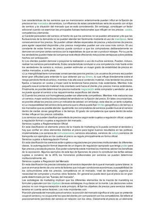 Las características de los servicios que se mencionaron anteriormente pueden influir en la fijación de 
precios en los mercados de servicios. La influencia de estas características varía de acuerdo con el tipo 
de servicio y la situación del mercado que se esté considerando. Sin embargo, constituyen un factor 
adicional cuando se examinan las principales fuerzas tradicionales que influyen en los precios: costos, 
competencia y demanda. 
a) Carácter perecedero del servicio; el hecho de que los servicios no se pueden almacenar y de que las 
fluctuaciones de la demanda no se pueden atender tan fácilmente mediante el uso de inventarios, tiene 
consecuencia en los precios. Se pueden utilizar ofertas especiales de precios y reducciones de precios 
para agotar capacidad disponible y los precios marginales pueden ser una cosa más común. El uso 
constante de estas formas de precios puede conducir a que los compradores deliberadamente se 
demoren en comprar ciertos servicios con la expectativas de que se van a producir rebajas. Por su pa rte, 
los vendedores pueden tratar de compensar este efecto ofreciendo reducciones ventajosas sobre pedidos 
hechos con anticipación. 
b) Los clientes pueden demorar o posponer la realización o uso de muchos servicios. Pueden, incluso, 
realizar los servicios personalmente. Estas características conducen a una competencia más fuerte entre 
los vendedores de servicio e, incluso, pueden estimular un mayor grado de estabilidad de precios en 
ciertos mercados, a corto plazo. 
c) La intangibilidad tiene numerosas consecuencias para los precios. Los usuarios de primera vez pueden 
tener gran dificultad para entender lo que obtienen por su dinero, lo cual influye directamente sobre el 
riesgo percibido frente al servicio, mientras más alto sea el contenido material, más tenderán los precios 
fijados a basarse en costos y mayor será la tendencia hacia precios más estándares. Mientras más 
pequeño sea el contenido material, más orientado será hacia el cliente y los precios menos estándares. 
Finalmente, es posible determinar los precios mediante negociación entre comprador y vendedor, ya que 
se puede ajustar el servicio a los requerimientos específicos del cliente. 
d) Cuando los precios son homogéneos pueden ser altamente competitivos. Mientras más exclusivo sea 
un servicio, mayor será la discrecionalidad del vendedor en la fijación del precio. En tales circunstancias, 
es posible utilizar los precios como un indicador de calidad; sin embargo, esta idea es un tanto subjetiva. 
e) La inseparabilidad del servicio de la persona que lo ofrece puede fijar límites geográficos o de tiempo a 
los mercados que es posible atender. Igualmente, los compradores de servicios pueden buscar el servicio 
dentro de ciertas zonas geográficas o de tiempo. El grado de competencia que opera dentro de estos 
límites influye en los precios cobrados. 
Los servicios se pueden clasificar para efecto de precios según estén sujetos a regulación oficial, sujetos 
a regulación formal o sujetos a regulación del mercado . 
Servicios sujetos a Reglamentación Oficial 
En esta clasificación el elemento precio de la mezcla de marketing no lo puede controlar el vendedor y 
hay que confiar en otros elementos distintos al precio para lograr buenos resultados en las políticas 
implementadas. Los servicios de comunicaciones, servicios educativos, servicios de salud y servicios de 
transporte son ejemplos en los cuales el precio se regula principalmente en forma oficial. 
Servicios sujetos a Autorregulación Formal 
En esta clasificación los servicios están sujetos a regulaciones por presiones institucionales de diferentes 
clases. la autorregulación formal depende de un órgano de regulación apropiado que tenga poder para 
fijar precios y escala de precios. Ese poder solamente existe mientras los miembros valoren los beneficios 
de la asociación. Algunos ejemplos de este tipo de fijaciones de precio lo constituían las tarifas aéreas 
sujetas a convenio de la IATA, los honorarios profesionales por servicios se pueden determinar 
institucionalmente, etc. 
Servicios sujetos a Regulación del Mercado 
En esta clasificación los precios cobrados por el servicio dependen de lo que el mercado quiera tolerar, lo 
que se enmarca dentro de una serie de factores que incluyen condiciones económicas, susceptibilidad de 
los consumidores ante los precios, competencia en el mercado, nivel de demanda, urgencia por 
necesidad de comprador y muchos otros factores. En general se puede decir que el precio es en gran 
parte determinado por las "fuerzas del mercado". 
Las estrategias de marketing implican que los diferentes elementos de la mezcla de marekting se 
formulen y ejecuten con los objetivos de esas estrategias muy claras en la mente. Las decisiones sobre 
precios no son ninguna excepción a este principio. Al fijar los objetivos de precios para servicios deben 
tenerse en cuenta varios factores. Los más importantes son: 
Posición planeada del mercado para el servicio: la posición del mercado significa el sitio que se pretende 
ocupe el servicio y no ocupa ante los ojos del cliente y en comparación con los competidores. Se refiere al 
posicionamiento percibido del servicio en relación con los otros. Claramente el precio es un elemento 
 