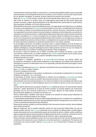 importante de la mezcla que influye en esta posición. Los productos tangibles pueden ocupar una posición 
particular debido a sus características físicas; los servicios, por el contrario, se posicionan sobre la base 
de sus atributos intangibles. En general, el precio influiría en la posición del mercado. 
Etapa del ciclo de vida del servicio: el precio del servicio también tiene relación con su ciclo de vida. De 
este modo, al introducir un servicio nuevo una organización podría optar por fijar precios bajos para 
penetrar mercados y lograr rápida participación en él. Alternativamente, podría optar por cobrar precios 
altos para ganar utilidades en el menor tiempo posible. 
Elasticidad de la demanda: la discrecionalidad que tiene una organización para determinar sus objetivos 
de precios se ve afectada por la elasticidad de la demanda en el mercado. La elasticidad de la demanda 
en el mercado se refiere a la sensibilidad de esta ante los cambios de precios. Claramente es vital que 
una organización de servicios determine qué tan elástica o inelástica es la demanda para sus servicios en 
respuesta a los cambios de precios. La elasticidad puede exigir limitaciones a ciertas opciones de precios. 
Situación competitiva: la fuerza de la competencia en el mercado influye en la fijación de los precios. Es 
así como en situaciones en que existe poca diferenciación entre servicios y la competencia es intensa, la 
discrecionalidad de los precios se limita; es decir, se establecerá cierto grado de uniformidad de precios. 
En otras situaciones la tradición y la costumbre puede influir en los precios cobrados. 
El rol estratégico del precio: las políticas de precios tienen un papel estratégico con el fin de lograr los 
objetivos organizacionales. Así pues, la decisión sobre precios para un servicio particular debe ajustarse a 
objetivos estratégicos. Cualquier estrategia de precios debe ajustarse a la forma en que se manejen los 
demás elementos de la mezcla de marketing para alcanzar metas estratégicas. 
De acuerdo a todos los factores que se deben considerar para la fijación de precios, y que fueron 
mencionados anteriormente, se pueden establecer dos métodos para la fijación de los precios de los 
servicios : precios basados en costos y precios orientados hacia el mercado. 
a) Precios basados en costos 
(I) Orientados a utilidades: Apuntando a un objetivo de utilidad mínima. Los precios fijados por 
asociaciones industriales y profesionales pertenecen a esta categoría. Si la entrada está severamente 
restringida, los precios se relacionarán más con la capacidad y voluntad del cliente para pagar y menos 
con los costos. 
(II) Precios controlados por el gobierno: Apuntan a la protección del consumidor fijando precios sobre una 
base costo más un margen modesto. 
b) Precios orientados al mercado 
(I) Competitivos: Aceptando la tasa actual o manteniendo o aumentando la participación en el mercado 
mediante una agresiva política de precios. 
(II) Orientados al cliente: Precios establecidos en relación con las actitudes y comportamiento de los 
clientes. La calidad y los costos se pueden variar para permanecer en armonía con los precios. 
Cabe destacar que en los precios basados en los costos el problema más importante está dado en que 
los negocios de servicios es difícil establecer qué en una "unidad" de servicio y menos aún calcular su 
costo. 
Una vez determinado el precio se pueden emplear técnicas tácticas de precios. En este sentido la táctica 
particular a utilizar dependerá de la clase de servicio implícito, el mercado objetivo y las condiciones 
generales que en ese momento predominan en el mercado. Algunas de estas tácticas de precios 
frecuentemente utilizadas en mercados de servicios son : 
Precios diferenciales o flexibles: Este precio consiste en la práctica de cobrar precios diferentes de 
acuerdo con la voluntad de pagar de los clientes. 
La capacidad de utilizar tácticas de precios diferenciales depende de que un mercado sea susceptible de 
segmentación sobre la base de un precio, baja posibilidad de reventa o reasignación de un servicio a otro 
y mínimo resentimiento del cliente hacia la práctica. 
Estos precios parecen constituir una de las prácticas más comunes en el sector servicios, denominándose 
como "precio convenido". 
Algunos problemas que se pueden presentar cuando se usan los precios diferenciales son que los 
clientes pueden demorar sus compras esperando a que se utilicen los diferenciales o pueden llegar a 
esperar descuentos como una característica regular de una oferta de servicio. Debido a estos problemas 
algunas organizaciones de servicios prefieren emplear práctica de precios uniformes, cobrando el mismo 
precio a todos los clientes independientemente de el tiempo, lugar o capacidad de pago. 
Precios discretos: Implica establecer el precio de modo que quede dentro del nivel de competencia de la 
unidad que toma decisiones y que simpatice con un servicio particular u organización. Por ejemplo, los 
funcionarios de compra pueden ordenar proyectos por un valor de hasta diez mil dólares sin requerir 
aprobación. 
 