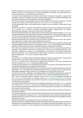 Precios de descuento: Los precios de descuento se presentan en casi todos los mercados y tienen por 
finalidad constituir una recompensa por servicios realizados que permitan que haya producción y 
consumo del servicio, o como instrumento promocional. 
La mayoría de las organizaciones de servicios puede ofrecer reducciones especiales o pago de esta 
naturaleza. Lo que no se entiende muy bien es que estos pagos erosionan los márgenes disponibles para 
el productor del servicio. Sin embargo, tienen importancia estratégica. 
Precios de distracción: Esto se presenta cuando se puede publicar un precio básico bajo para un servicio 
o partes de un servicio, con el fin de fomentar una imagen de estructura de precios bajos. 
Precios garantizados: Estos se presentan cuando el pago se hace solamente si se garantizan ciertos 
resultados. 
Precios para mantener un precio alto: Esta práctica se utiliza cuando los consumidores asocian el precio 
de un servicio con su calidad. En estas circunstancias algunas organizaciones de servicios 
deliberadamente persiguen una posición de alto precio y alta calidad. 
Precios de artículos de promoción: Implica cobrar un precio reducido para el primer pedido o contrato con 
la esperanza de obtener otros negocios de un cliente a mejores precios. La principal desventaja consiste 
en que un precio inicialmente bajo puede convertirse en un precio tope. Los clientes se pueden re sistir 
ante otros aumentos de precio una vez que se ha establecido ese tope. 
Precios de comprensión: Es una práctica similar a los precios de distracción en la cual se cita un precio 
básico bajo pero los "extras" tienen cargos relativamente superiores. 
Alineación de precios: Esto ocurre cuando los precios no sufren variación pero la calidad, cantidad y nivel 
del servicio reflejan cambios de costos. Un problema con este método es que la diferenciación de calidad, 
cantidad y nivel de servicio tiene que ser relativamente fácil de detectar para los clientes. 
Para concluir es necesario reconocer que ninguna estructura o marco es adecuado para todas las 
decisiones. Cada decisión sobre precios debe tener en cuenta las circunstancias existentes, costo, 
demanda, competencia, el servicio y sus características y la situación en el mercado. La fijación de 
precios para servicios, como ocurre para bienes, sigue siendo en gran parte una combinación de buena 
gerencia, experiencia, ensayo y error, intuición y buena suerte. 
Promoción 
La promoción en los servicios puede ser realizada a través de cuatro formas tradicionales , de tal manera 
de poder influir en las ventas de los servicios como productos. Estas formas son: 
a) Publicidad: definida como cualquier forma pagada de presentación no personal y promoción de 
servicios a través de un individuo u organización determinados. 
b) Venta personal: definida como la presentación personal de los servicios en una conversación con uno o 
más futuros compradores con el propósito de hacer ventas. 
c) Relaciones Públicas (Publicity): definida como la estimulación no personal de demanda para un servicio 
obteniendo noticias comercialmente importantes acerca de éste, en cualquier medio u obteniendo su 
presentación favorable en algún medio que no esté pagado por el patrocinador del servicio . 
d) Promoción de ventas: actividades de marketing distintas a la publicidad, venta personal y relaciones 
públicas que estimulan las compras de los clientes y el uso y mejora de efectividad del distribuidor. 
Estos tipos de promoción pueden constituir una de las herramientas más efectivos de influencia 
y comunicación con los clientes. Sin embargo, existen evidencias en las investigaciones de que en 
algunas clases de mercados de servicios estas formas pueden no ser las más efectivas dado que pueden 
no utilizarse en forma correcta. 
Los propósitos generales de la promoción en el marketing de servicios son para crear conciencia e interés 
en el servicio y en la organización de servicio, para diferenciar la oferta de servicio de la competencia, 
para comunicar y representar los beneficios de los servicios disponibles, y/o persuadir a los clientes para 
que compren o usen el servicio. 
En general el propósito de cualquier esfuerzo promocional es vender el servicio a través de información, 
persuasión y recuerdo. 
Los principios de la promoción son los mismos para bienes y servi cios. Sin embargo, algunas diferencias 
se deben principalmente a aspectos como : (I) las características de las industrias de servicios (II) las 
características de los servicios. En cada una de estas categorías existen factores responsables de dichas 
diferencias. Estos son: 
(I) Diferencias debidas a las características de las industrias de servicios: 
Falta de orientación de marketing: Algunas industrias de servicios están orientadas hacia el producto. No 
están al tanto de las posibilidades que ofrecería en sus industrias la práctica del marketing. Se ven como 
productores de servicios y no como organizaciones que atienden las necesidades de los clientes. Los 
 