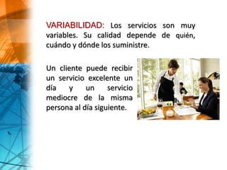 Un cliente puede recibir
un servicio excelente un
día y un servicio
mediocre de la misma
persona al día siguiente.
VARIABILIDAD: Los servicios son muy
variables. Su calidad depende de quién,
cuándo y dónde los suministre.
 