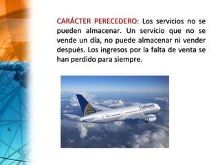 CARÁCTER PERECEDERO: Los servicios no se
pueden almacenar. Un servicio que no se
vende un día, no puede almacenar ni vender
después. Los ingresos por la falta de venta se
han perdido para siempre.
 