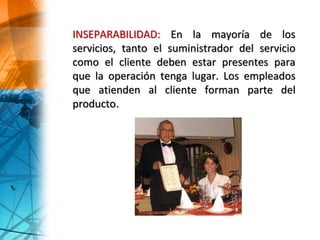 INSEPARABILIDAD: En la mayoría de los
servicios, tanto el suministrador del servicio
como el cliente deben estar presentes para
que la operación tenga lugar. Los empleados
que atienden al cliente forman parte del
producto.
 