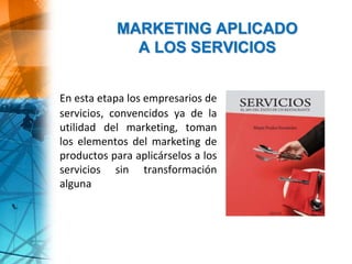 En esta etapa los empresarios de
servicios, convencidos ya de la
utilidad del marketing, toman
los elementos del marketing de
productos para aplicárselos a los
servicios sin transformación
alguna
MARKETING APLICADO
A LOS SERVICIOS
 