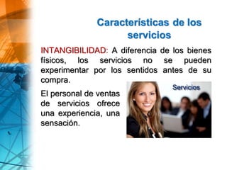Características de los
servicios
El personal de ventas
de servicios ofrece
una experiencia, una
sensación.
INTANGIBILIDAD: A diferencia de los bienes
físicos, los servicios no se pueden
experimentar por los sentidos antes de su
compra.
 
