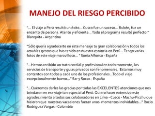 "... El viaje a Perú resultó un éxito… Cusco fue un suceso… Rubén, fue un
encanto de persona. Atento y eficiente…Todo el programa resultó perfecto."
Blanquita - Argentina
"Sólo quería agradecerte en este mensaje tu gran colaboración y todos los
amables gestos que has tenido en nuestra estancia en Perú...Tengo varias
fotos de este viaje maravilloso... " Sonia Alfonso - España
"...Hemos recibido un trato cordial y profesional en todo momento, los
servicios de transporte y guías privados son fenomenales. Estamos muy
contentos con todos y cada uno de los profesionales...Todo el viaje
excepcionalmente bueno..." Sar y Socas - España
"...Queremos darles las gracias por todas las EXCELENTES atenciones que nos
brindaron en ese viaje tan especial al Perú. Quiero hacer extensivo este
agradecimiento a todos sus colaboradores en Lima - Cusco - Machu-Picchu que
hicieron que nuestras vacaciones fueran unos momentos inolvidables..." Rocio
RodriguezVargas - Colombia
MANEJO DEL RIESGO PERCIBIDO
 