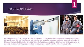 NO PROPIEDAD
Actividades económicas que se ofrecen de una parte a otra, basados en el tiempo, a cambio
de su dinero, tiempo y esfuerzo, los clientes de servicios esperan obtener valor al acceder a
bienes, trabajo, habilidades profesionales, instalaciones, redes y sistemas; sin embargo, por lo
general no adquieren la propiedad de cualquiera de los elementos físicos involucrados
1
 