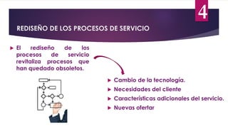 REDISEÑO DE LOS PROCESOS DE SERVICIO
4
 El rediseño de los
procesos de servicio
revitaliza procesos que
han quedado obsoletos.
 Cambio de la tecnología.
 Necesidades del cliente
 Características adicionales del servicio.
 Nuevas ofertar
 