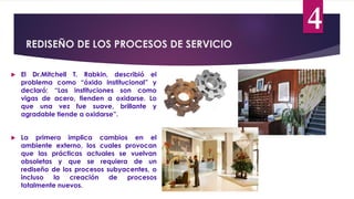 REDISEÑO DE LOS PROCESOS DE SERVICIO
4
 El Dr.Mitchell T. Rabkin, describió el
problema como “óxido institucional” y
declaró: “Las instituciones son como
vigas de acero, tienden a oxidarse. Lo
que una vez fue suave, brillante y
agradable tiende a oxidarse”.
 La primera implica cambios en el
ambiente externo, los cuales provocan
que las prácticas actuales se vuelvan
obsoletas y que se requiera de un
rediseño de los procesos subyacentes, o
incluso la creación de procesos
totalmente nuevos.
 