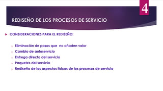 REDISEÑO DE LOS PROCESOS DE SERVICIO
4
 CONSIDERACIONES PARA EL REDISEÑO:
o Eliminación de pasos que no añaden valor
o Cambio de autoservicio
o Entrega directa del servicio
o Paquetes del servicio
o Rediseño de los aspectos físicos de los procesos de servicio
 