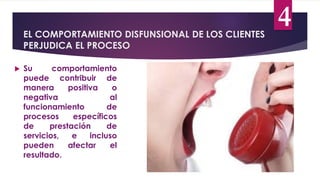 EL COMPORTAMIENTO DISFUNSIONAL DE LOS CLIENTES
PERJUDICA EL PROCESO
4
 Su comportamiento
puede contribuir de
manera positiva o
negativa al
funcionamiento de
procesos específicos
de prestación de
servicios, e incluso
pueden afectar el
resultado.
 