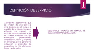DEFINICIÓN DE SERVICIO
Actividades económicas que
se ofrecen de una parte a
otra, basados en el tiempo, a
cambio de su dinero, tiempo y
esfuerzo, los clientes de
servicios esperan obtener valor
al acceder a bienes, trabajo,
habilidades profesionales,
instalaciones, redes y sistemas;
sin embargo, por lo general no
adquieren la propiedad de
cualquiera de los elementos
físicos involucrados
DESEMPEÑOS BASADOS EN TIEMPOS, SE
BUSCAN RESULTADOS DESEADOS
1
 