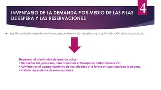 INVENTARIO DE LA DEMANDA POR MEDIO DE LAS FILAS
DE ESPERA Y LAS RESERVACIONES
4
 Las filas son básicamente un síntoma de problemas no resueltos de la administración de la capacidad.
Repensar el diseño del sistema de colas.
• Rediseñar los procesos para disminuir el tiempo de cada transacción.
• Administrar el comportamiento de los clientes y la forma en que perciben la espera.
• Instalar un sistema de reservaciones.
 
