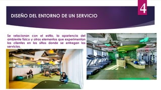 DISEÑO DEL ENTORNO DE UN SERVICIO
4
Se relacionan con el estilo, la apariencia del
ambiente físico y otros elementos que experimentan
los clientes en los sitios donde se entregan los
servicios.
 
