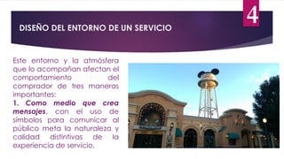 DISEÑO DEL ENTORNO DE UN SERVICIO
4
Este entorno y la atmósfera
que lo acompañan afectan el
comportamiento del
comprador de tres maneras
importantes:
1. Como medio que crea
mensajes, con el uso de
símbolos para comunicar al
público meta la naturaleza y
calidad distintivas de la
experiencia de servicio.
 