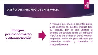 DISEÑO DEL ENTORNO DE UN SERVICIO
4
Imagen,
posicionamiento
y diferenciación
A menudo los servicios son intangibles,
y los clientes no pueden evaluar bien
su calidad, por lo que utilizan el
entorno de servicio como un indicador
importante de la misma, por lo cual las
empresas hacen un gran esfuerzo por
demostrar calidad y transmitir la
imagen deseada.
 
