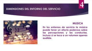 DIMENSIONES DEL ENTORNO DEL SERVICIO
4
MUSICA
En los entornos de servicio la música
puede tener un efecto poderoso sobre
las percepciones y las conductas,
incluso si se toca a un volumen apenas
audible.
 