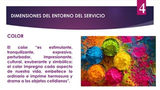 DIMENSIONES DEL ENTORNO DEL SERVICIO
4
COLOR
El color “es estimulante,
tranquilizante, expresivo,
perturbador, impresionante,
cultural, exuberante y simbólico;
el color impregna cada aspecto
de nuestra vida, embellece lo
ordinario e imprime hermosura y
drama a los objetos cotidianos”.
 