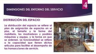 DIMENSIONES DEL ENTORNO DEL SERVICIO
4
DISTRIBUCIÓN DEL ESPACIO
La distribución del espacio se refiere al
plan de asignación de espacios en el
piso, el tamaño y la forma del
mobiliario, los mostradores y posibles
máquinas y equipo, y la forma en que
se ordenan. La funcionalidad se refiere
a la capacidad que tienen dichos
artículos para facilitar el desempeño de
las transacciones de servicio.
 