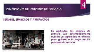 DIMENSIONES DEL ENTORNO DEL SERVICIO
4
SEÑALES, SÍMBOLOS Y ARTEFACTOS
En particular, los clientes de
primera vez automáticamente
buscan un significado al entorno
para guiarse a lo largo de los
procesos de servicio.
 