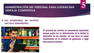ADMINISTRACIÓN DEL PERSONAL PARA LOGRAR UNA
VENTAJA COMPETITIVA
 Los empleados de servicio
son muy importantes
El personal de servicio es sumamente importante
porque puede ser un determinante de la lealtad (o
deserción) de los clientes, así que tiene un papel
fundamental en la creación de ganancias a largo
plazo para la empresa.
5
 
